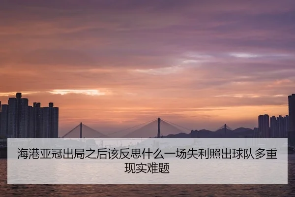 海港亚冠出局之后该反思什么一场失利照出球队多重现实难题